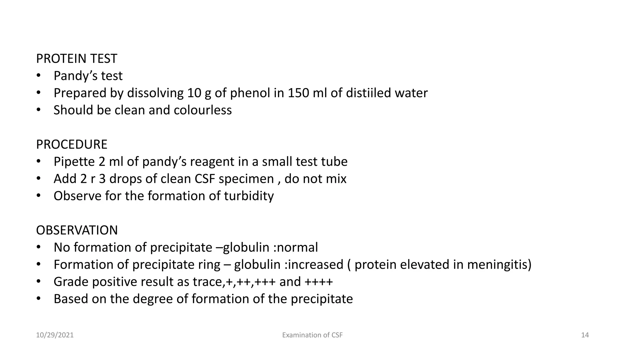 PROTEIN TEST
• Pandy’s test
• Prepared by dissolving 10 g of phenol in 150 ml of distiiled water
• Should be clean and colourless
PROCEDURE
• Pipette 2 ml of pandy’s reagent in a small test tube
• Add 2 r 3 drops of clean CSF specimen , do not mix
• Observe for the formation of turbidity
OBSERVATION
• No formation of precipitate –globulin :normal
• Formation of precipitate ring – globulin :increased ( protein elevated in meningitis)
• Grade positive result as trace,+,++,+++ and ++++
• Based on the degree of formation of the precipitate
10/29/2021 Examination of CSF 14
 