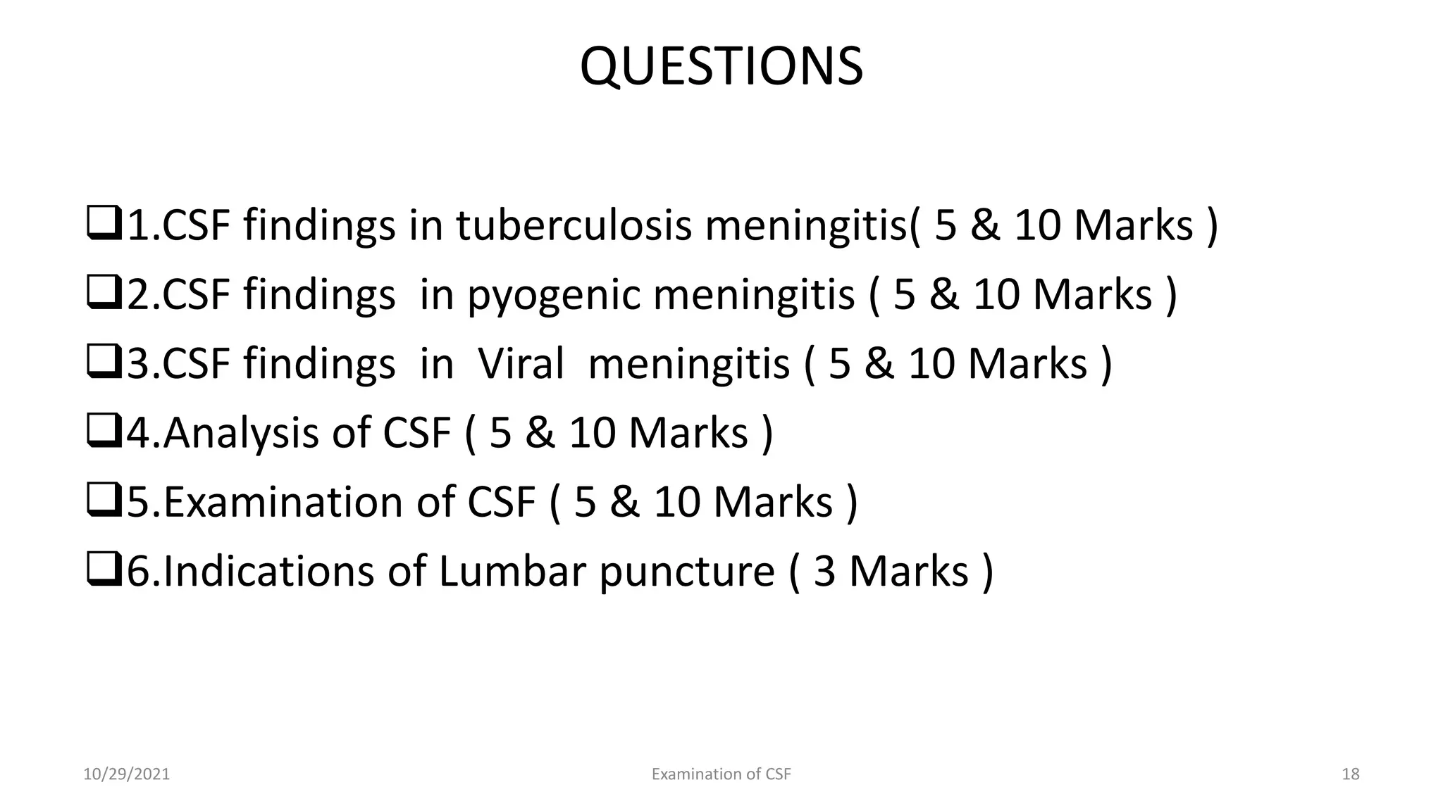 QUESTIONS
1.CSF findings in tuberculosis meningitis( 5 & 10 Marks )
2.CSF findings in pyogenic meningitis ( 5 & 10 Marks )
3.CSF findings in Viral meningitis ( 5 & 10 Marks )
4.Analysis of CSF ( 5 & 10 Marks )
5.Examination of CSF ( 5 & 10 Marks )
6.Indications of Lumbar puncture ( 3 Marks )
10/29/2021 Examination of CSF 18
 