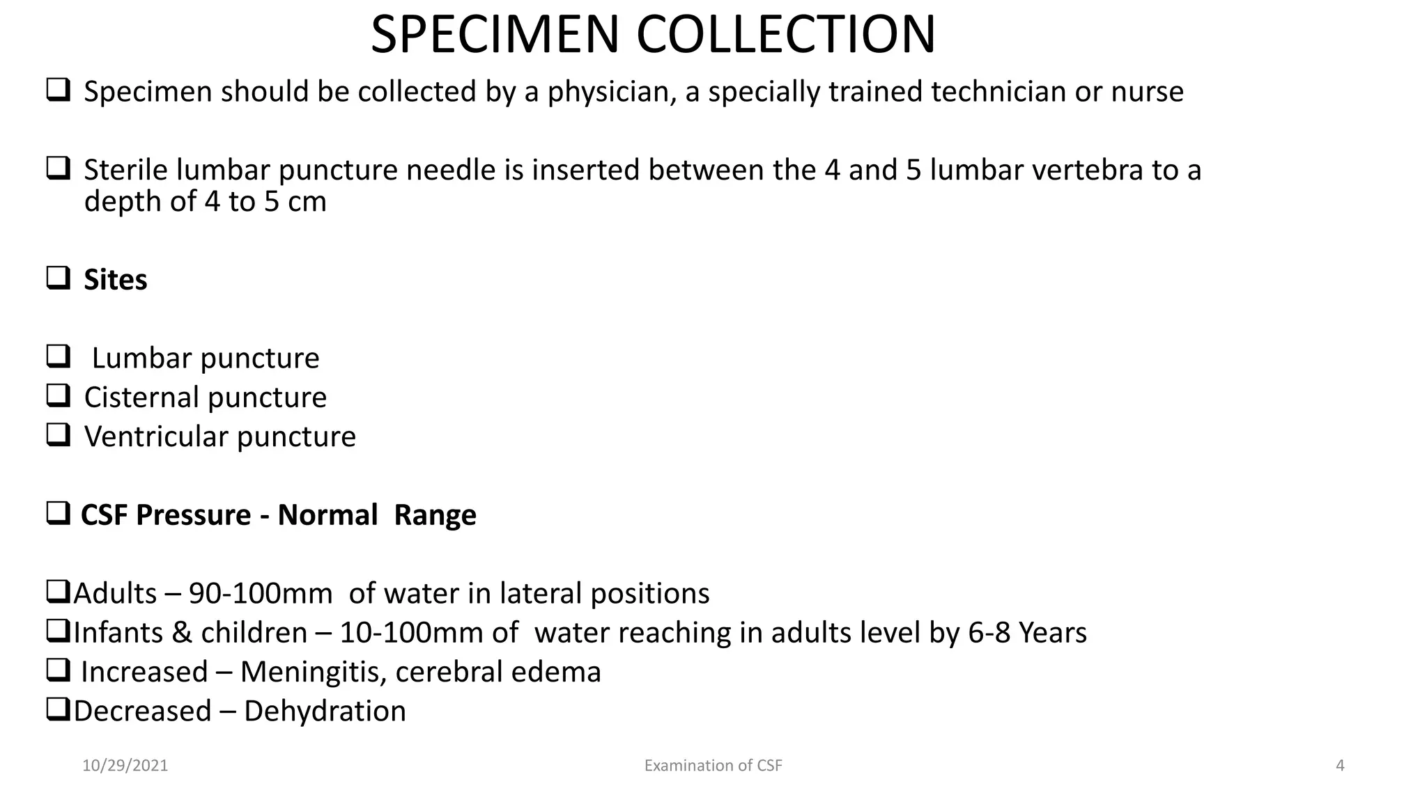 SPECIMEN COLLECTION
 Specimen should be collected by a physician, a specially trained technician or nurse
 Sterile lumbar puncture needle is inserted between the 4 and 5 lumbar vertebra to a
depth of 4 to 5 cm
 Sites
 Lumbar puncture
 Cisternal puncture
 Ventricular puncture
 CSF Pressure - Normal Range
Adults – 90-100mm of water in lateral positions
Infants & children – 10-100mm of water reaching in adults level by 6-8 Years
 Increased – Meningitis, cerebral edema
Decreased – Dehydration
10/29/2021 Examination of CSF 4
 