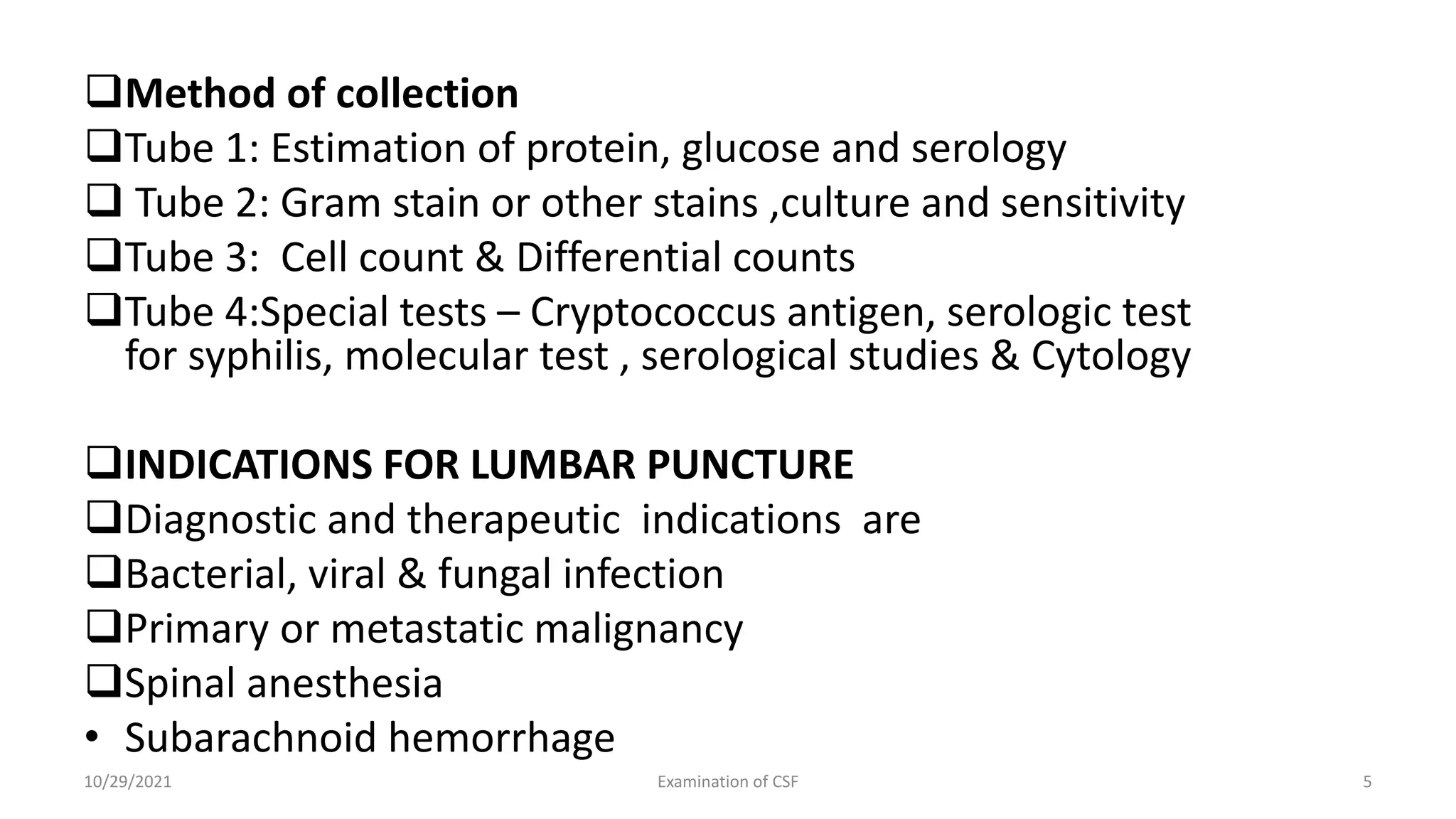 Method of collection
Tube 1: Estimation of protein, glucose and serology
 Tube 2: Gram stain or other stains ,culture and sensitivity
Tube 3: Cell count & Differential counts
Tube 4:Special tests – Cryptococcus antigen, serologic test
for syphilis, molecular test , serological studies & Cytology
INDICATIONS FOR LUMBAR PUNCTURE
Diagnostic and therapeutic indications are
Bacterial, viral & fungal infection
Primary or metastatic malignancy
Spinal anesthesia
• Subarachnoid hemorrhage
10/29/2021 Examination of CSF 5
 