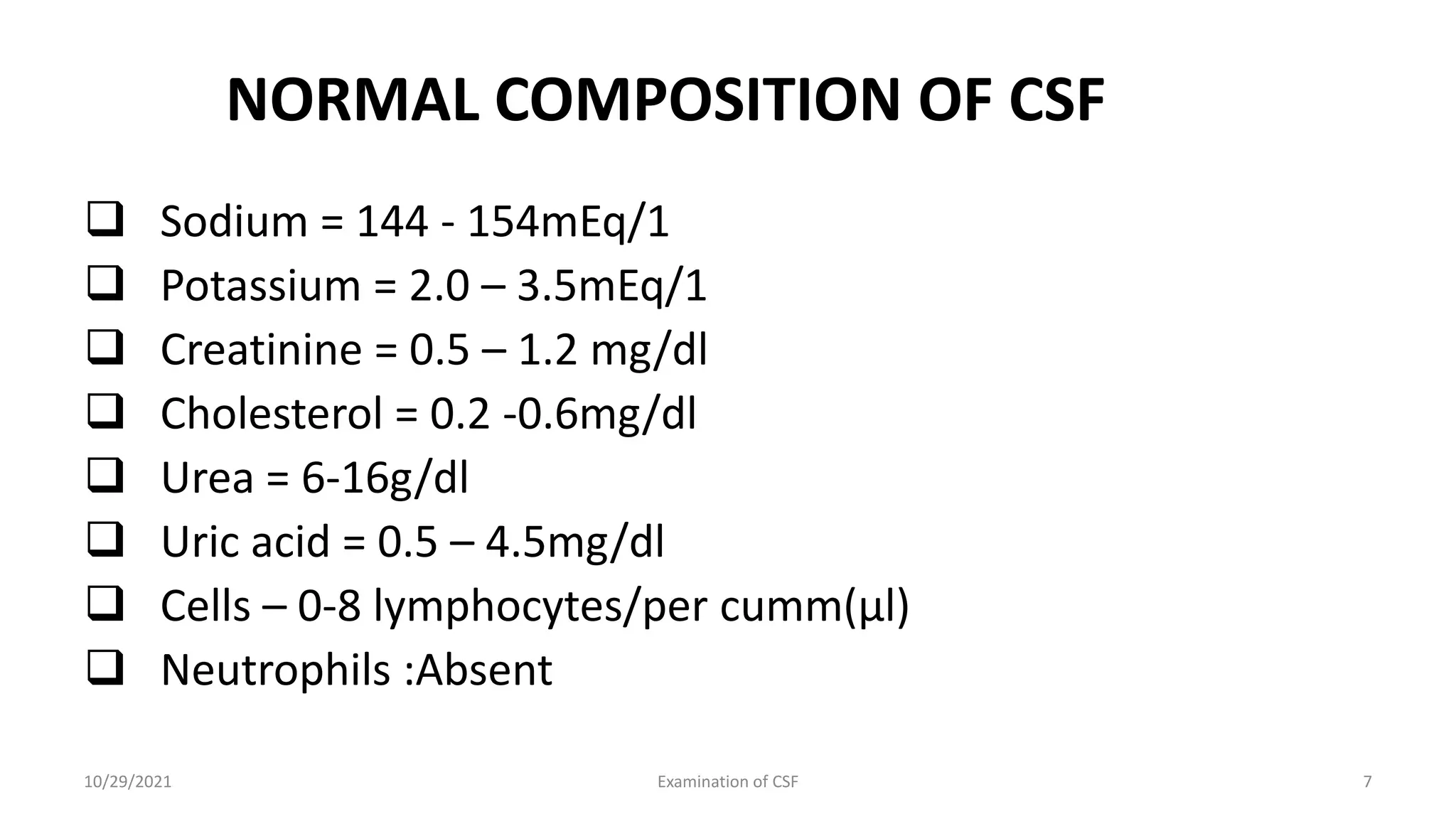 NORMAL COMPOSITION OF CSF
 Sodium = 144 - 154mEq/1
 Potassium = 2.0 – 3.5mEq/1
 Creatinine = 0.5 – 1.2 mg/dl
 Cholesterol = 0.2 -0.6mg/dl
 Urea = 6-16g/dl
 Uric acid = 0.5 – 4.5mg/dl
 Cells – 0-8 lymphocytes/per cumm(µl)
 Neutrophils :Absent
10/29/2021 Examination of CSF 7
 