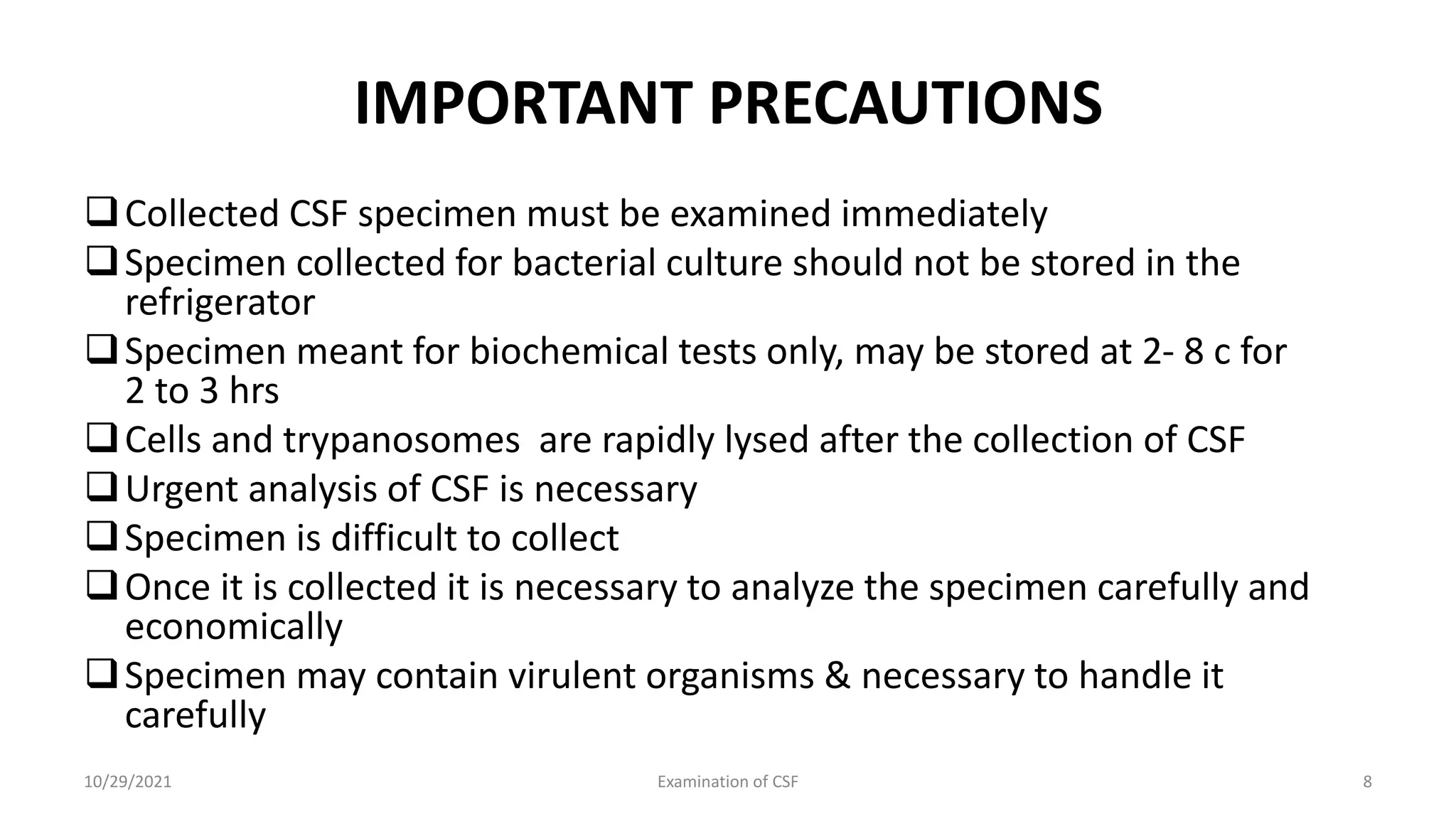 IMPORTANT PRECAUTIONS
Collected CSF specimen must be examined immediately
Specimen collected for bacterial culture should not be stored in the
refrigerator
Specimen meant for biochemical tests only, may be stored at 2- 8 c for
2 to 3 hrs
Cells and trypanosomes are rapidly lysed after the collection of CSF
Urgent analysis of CSF is necessary
Specimen is difficult to collect
Once it is collected it is necessary to analyze the specimen carefully and
economically
Specimen may contain virulent organisms & necessary to handle it
carefully
10/29/2021 Examination of CSF 8
 