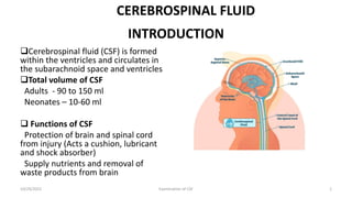 INTRODUCTION
Cerebrospinal fluid (CSF) is formed
within the ventricles and circulates in
the subarachnoid space and ventricles
Total volume of CSF
Adults - 90 to 150 ml
Neonates – 10-60 ml
 Functions of CSF
Protection of brain and spinal cord
from injury (Acts a cushion, lubricant
and shock absorber)
Supply nutrients and removal of
waste products from brain
10/29/2021 Examination of CSF 1
CEREBROSPINAL FLUID
 