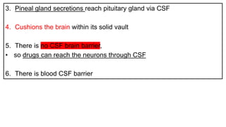 3. Pineal gland secretions reach pituitary gland via CSF
4. Cushions the brain within its solid vault
5. There is no CSF brain barrier,
• so drugs can reach the neurons through CSF
6. There is blood CSF barrier
 