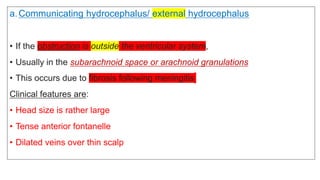 a.Communicating hydrocephalus/ external hydrocephalus
• If the obstruction is outside the ventricular system,
• Usually in the subarachnoid space or arachnoid granulations
• This occurs due to fibrosis following meningitis
Clinical features are:
• Head size is rather large
• Tense anterior fontanelle
• Dilated veins over thin scalp
 