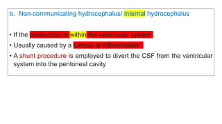 b. Non-communicating hydrocephalus/ internal hydrocephalus
• If the obstruction is within the ventricular system
• Usually caused by a tumour or inflammation
• A shunt procedure is employed to divert the CSF from the ventricular
system into the peritoneal cavity
 