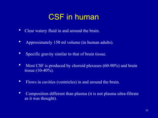 11
CSF in human
 Clear watery fluid in and around the brain.
 Approximately 150 ml volume (in human adults).
 Specific gravity similar to that of brain tissue.
 Most CSF is produced by choroid plexuses (60-90%) and brain
tissue (10-40%).
 Flows in cavities (ventricles) in and around the brain.
 Composition different than plasma (it is not plasma ultra-filtrate
as it was thought).
 