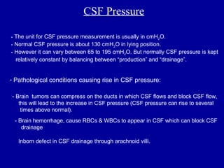 CSF Pressure
- The unit for CSF pressure measurement is usually in cmH2O.
- Normal CSF pressure is about 130 cmH2O in lying position.
- However it can vary between 65 to 195 cmH2O. But normally CSF pressure is kept
relatively constant by balancing between “production” and “drainage”.
- Pathological conditions causing rise in CSF pressure:
- Brain tumors can compress on the ducts in which CSF flows and block CSF flow,
this will lead to the increase in CSF pressure (CSF pressure can rise to several
times above normal).
- Brain hemorrhage, cause RBCs & WBCs to appear in CSF which can block CSF
drainage.
- Inborn defect in CSF drainage through arachnoid villi.
 