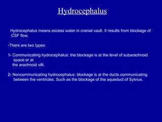 Hydrocephalus
- Hydrocephalus means excess water in cranial vault. It results from blockage of
CSF flow.
-There are two types:
1- Communicating hydrocephalus: the blockage is at the level of subarachnoid
space or at
the arachnoid villi.
2- Noncommunicating hydrocephalus: blockage is at the ducts communicating
between the ventricles. Such as the blockage of the aqueduct of Sylvius.
 
