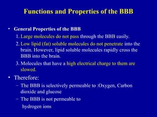 Functions and Properties of the BBB
• General Properties of the BBB
1. Large molecules do not pass through the BBB easily.
2. Low lipid (fat) soluble molecules do not penetrate into the
brain. However, lipid soluble molecules rapidly cross the
BBB into the brain.
3. Molecules that have a high electrical charge to them are
slowed.
• Therefore:
– The BBB is selectively permeable to :Oxygen, Carbon
dioxide and glucose
– The BBB is not permeable to
hydrogen ions
 