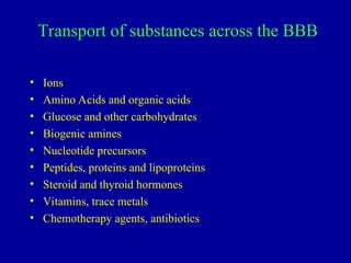 Transport of substances across the BBB
• Ions
• Amino Acids and organic acids
• Glucose and other carbohydrates
• Biogenic amines
• Nucleotide precursors
• Peptides, proteins and lipoproteins
• Steroid and thyroid hormones
• Vitamins, trace metals
• Chemotherapy agents, antibiotics
 