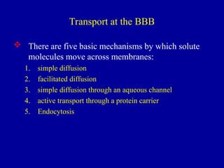 Transport at the BBB
 There are five basic mechanisms by which solute
molecules move across membranes:
1. simple diffusion
2. facilitated diffusion
3. simple diffusion through an aqueous channel
4. active transport through a protein carrier
5. Endocytosis
 