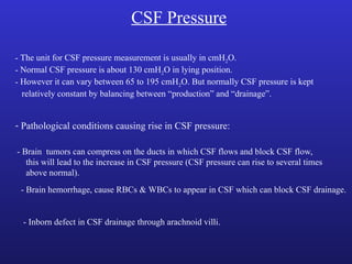 CSF Pressure
- The unit for CSF pressure measurement is usually in cmH2O.
- Normal CSF pressure is about 130 cmH2O in lying position.
- However it can vary between 65 to 195 cmH2O. But normally CSF pressure is kept
relatively constant by balancing between “production” and “drainage”.
- Pathological conditions causing rise in CSF pressure:
- Brain tumors can compress on the ducts in which CSF flows and block CSF flow,
this will lead to the increase in CSF pressure (CSF pressure can rise to several times
above normal).
- Brain hemorrhage, cause RBCs & WBCs to appear in CSF which can block CSF drainage.
- Inborn defect in CSF drainage through arachnoid villi.
 