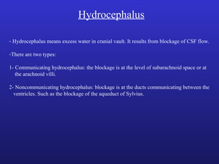 Hydrocephalus
- Hydrocephalus means excess water in cranial vault. It results from blockage of CSF flow.
-There are two types:
1- Communicating hydrocephalus: the blockage is at the level of subarachnoid space or at
the arachnoid villi.
2- Noncommunicating hydrocephalus: blockage is at the ducts communicating between the
ventricles. Such as the blockage of the aqueduct of Sylvius.
 