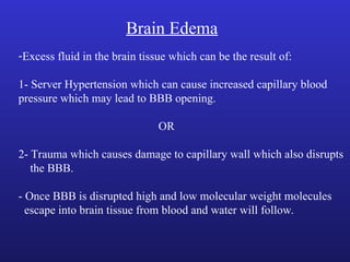 Brain Edema
-Excess fluid in the brain tissue which can be the result of:
1- Server Hypertension which can cause increased capillary blood
pressure which may lead to BBB opening.
OR
2- Trauma which causes damage to capillary wall which also disrupts
the BBB.
- Once BBB is disrupted high and low molecular weight molecules
escape into brain tissue from blood and water will follow.
 