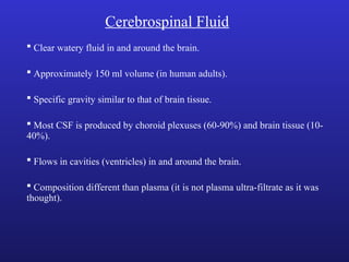 Cerebrospinal Fluid
 Clear watery fluid in and around the brain.
 Approximately 150 ml volume (in human adults).
 Specific gravity similar to that of brain tissue.
 Most CSF is produced by choroid plexuses (60-90%) and brain tissue (10-
40%).
 Flows in cavities (ventricles) in and around the brain.
 Composition different than plasma (it is not plasma ultra-filtrate as it was
thought).
 