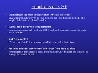 Functions of CSF
• Cushioning of the brain in the cranium (Physical Protection):
have similar specific gravity as brain tissue so the brain floats in the CSF. The
weight of the brain is reduced 30 folds.
• Supply Brain tissue with some nutrients:
some substances are delivered into CSF from blood, they gain access into brain
tissue via CSF.
• Sink Action of CSF:
CSF acts as a “sink” for various extracellular material in brain tissue.
• Provide a route for movement of substances from Brain to blood:
some materials gain access to blood from brain via CSF drainage into sinus blood
through the arachnoid villi.
 