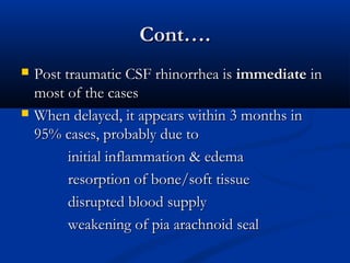 CCoonntt…….. 
 PPoosstt ttrraauummaattiicc CCSSFF rrhhiinnoorrrrhheeaa iiss iimmmmeeddiiaattee iinn 
mmoosstt ooff tthhee ccaasseess 
 WWhheenn ddeellaayyeedd,, iitt aappppeeaarrss wwiitthhiinn 33 mmoonntthhss iinn 
9955%% ccaasseess,, pprroobbaabbllyy dduuee ttoo 
iinniittiiaall iinnffllaammmmaattiioonn && eeddeemmaa 
rreessoorrppttiioonn ooff bboonnee//ssoofftt ttiissssuuee 
ddiissrruupptteedd bblloooodd ssuuppppllyy 
wweeaakkeenniinngg ooff ppiiaa aarraacchhnnooiidd sseeaall 
 