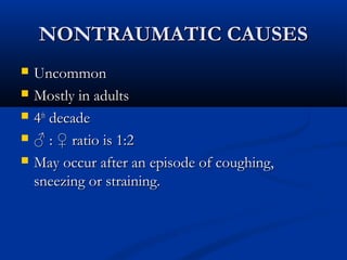 NNOONNTTRRAAUUMMAATTIICC CCAAUUSSEESS 
 UUnnccoommmmoonn 
 MMoossttllyy iinn aadduullttss 
 44tthh ddeeccaaddee 
 ♂ :: ♀ rraattiioo iiss 11::22 
 MMaayy ooccccuurr aafftteerr aann eeppiissooddee ooff ccoouugghhiinngg,, 
ssnneeeezziinngg oorr ssttrraaiinniinngg.. 
 