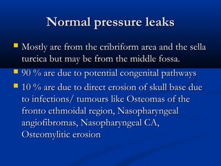 NNoorrmmaall pprreessssuurree lleeaakkss 
 MMoossttllyy aarree ffrroomm tthhee ccrriibbrriiffoorrmm aarreeaa aanndd tthhee sseellllaa 
ttuurrcciiccaa bbuutt mmaayy bbee ffrroomm tthhee mmiiddddllee ffoossssaa.. 
 9900 %% aarree dduuee ttoo ppootteennttiiaall ccoonnggeenniittaall ppaatthhwwaayyss 
 1100 %% aarree dduuee ttoo ddiirreecctt eerroossiioonn ooff sskkuullll bbaassee dduuee 
ttoo iinnffeeccttiioonnss// ttuummoouurrss lliikkee OOsstteeoommaass ooff tthhee 
ffrroonnttoo eetthhmmooiiddaall rreeggiioonn,, NNaassoopphhaarryynnggeeaall 
aannggiiooffiibbrroommaass,, NNaassoopphhaarryynnggeeaall CCAA,, 
OOsstteeoommyylliittiicc eerroossiioonn 
 