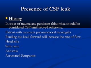 PPrreesseennccee ooff CCSSFF lleeaakk 
 HHiissttoorryy 
IInn ccaasseess ooff ttrraauummaa aannyy ppeerrssiissttaanntt rrhhiinnoorrrrhheeaa sshhoouulldd bbee 
ccoonnssiiddeerreedd CCSSFF uunnttiill pprroovveedd ootthheerrwwiissee.. 
PPaattiieenntt wwiitthh rreeccuurrrreenntt ppnneeuummooccooccccaall mmeenniinnggiittiiss 
BBeennddiinngg tthhee hheeaadd ffoorrwwaarrdd wwiillll iinnccrreeaassee tthhee rraattee ooff ffllooww 
HHeeaaddaacchhee 
SSaallttyy ttaassttee 
AAnnoossmmiiaa 
AAssssoocciiaatteedd SSyymmppttoommss 
 