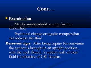 CCoonntt…… 
 EExxaammiinnaattiioonn 
MMaayy bbee uunnrreemmaarrkkaabbllee eexxcceepptt ffoorr tthhee 
rrhhiinnoorrrrhheeaa.. 
PPoossiittiioonnaall cchhaannggee oorr jjuugguullaarr ccoommpprreessssiioonn 
ccaann iinnccrreeaassee tthhee ffllooww 
RReesseerrvvooiirr ssiiggnn:: AAfftteerr bbeeiinngg ssuuppiinnee ffoorr ssoommeettiimmee 
tthhee ppaattiieenntt iiss bbrroouugghhtt iinn aann uupprriigghhtt ppoossiittiioonn,, 
wwiitthh tthhee nneecckk fflleexxeedd.. AA ssuuddddeenn rruusshh ooff cclleeaarr 
fflluuiidd iiss iinnddiiccaattiivvee ooff CCSSFF ffiissttuullaaee.. 
 