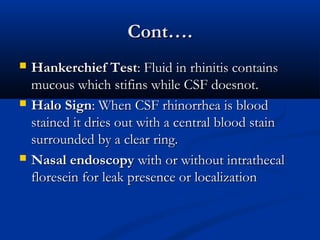 CCoonntt…….. 
 HHaannkkeerrcchhiieeff TTeesstt:: FFlluuiidd iinn rrhhiinniittiiss ccoonnttaaiinnss 
mmuuccoouuss wwhhiicchh ssttiiffiinnss wwhhiillee CCSSFF ddooeessnnoott.. 
 HHaalloo SSiiggnn:: WWhheenn CCSSFF rrhhiinnoorrrrhheeaa iiss bblloooodd 
ssttaaiinneedd iitt ddrriieess oouutt wwiitthh aa cceennttrraall bblloooodd ssttaaiinn 
ssuurrrroouunnddeedd bbyy aa cclleeaarr rriinngg.. 
 NNaassaall eennddoossccooppyy wwiitthh oorr wwiitthhoouutt iinnttrraatthheeccaall 
fflloorreesseeiinn ffoorr lleeaakk pprreesseennccee oorr llooccaalliizzaattiioonn 
 