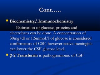 CCoonntt…….... 
 BBiioocchheemmiissttrryy// IImmmmuunnoocchheemmiissttrryy 
EEssttiimmaattiioonn ooff gglluuccoossee,, pprrootteeiinnss aanndd 
eelleeccttrroollyytteess ccaann bbee ddoonnee.. AA ccoonncceennttrraattiioonn ooff 
3300mmgg//ddll oorr 11..66mmmmooll//ll ooff gglluuccoossee iiss ccoonnssiiddeerreedd 
ccoonnffiirrmmaattoorryy ooff CCSSFF,, hhoowweevveerr aaccttiivvee mmeenniinnggiittiiss 
ccaann lloowweerr tthhee CCSSFF gglluuccoossee lleevveell.. 
 ββ--22 TTrraannssffeerrrriinn iiss ppaatthhooggnnoommoonniicc ooff CCSSFF 
 