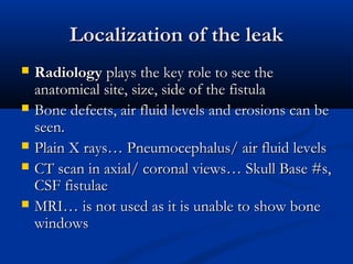 LLooccaalliizzaattiioonn ooff tthhee lleeaakk 
 RRaaddiioollooggyy ppllaayyss tthhee kkeeyy rroollee ttoo sseeee tthhee 
aannaattoommiiccaall ssiittee,, ssiizzee,, ssiiddee ooff tthhee ffiissttuullaa 
 BBoonnee ddeeffeeccttss,, aaiirr fflluuiidd lleevveellss aanndd eerroossiioonnss ccaann bbee 
sseeeenn.. 
 PPllaaiinn XX rraayyss…… PPnneeuummoocceepphhaalluuss// aaiirr fflluuiidd lleevveellss 
 CCTT ssccaann iinn aaxxiiaall// ccoorroonnaall vviieewwss…… SSkkuullll BBaassee ##ss,, 
CCSSFF ffiissttuullaaee 
 MMRRII…… iiss nnoott uusseedd aass iitt iiss uunnaabbllee ttoo sshhooww bboonnee 
wwiinnddoowwss 
 