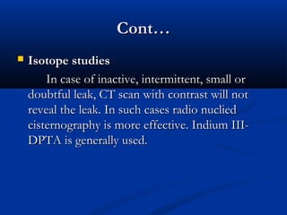 CCoonntt…… 
 IIssoottooppee ssttuuddiieess 
IInn ccaassee ooff iinnaaccttiivvee,, iinntteerrmmiitttteenntt,, ssmmaallll oorr 
ddoouubbttffuull lleeaakk,, CCTT ssccaann wwiitthh ccoonnttrraasstt wwiillll nnoott 
rreevveeaall tthhee lleeaakk.. IInn ssuucchh ccaasseess rraaddiioo nnuucclliieedd 
cciisstteerrnnooggrraapphhyy iiss mmoorree eeffffeeccttiivvee.. IInnddiiuumm IIIIII-- 
DDPPTTAA iiss ggeenneerraallllyy uusseedd.. 
 