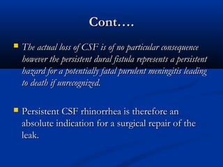 CCoonntt…….. 
 TThhee aaccttuuaall lloossss ooff CCSSFF iiss ooff nnoo ppaarrttiiccuullaarr ccoonnsseeqquueennccee 
hhoowweevveerr tthhee ppeerrssiisstteenntt dduurraall ffiissttuullaa rreepprreesseennttss aa ppeerrssiisstteenntt 
hhaazzaarrdd ffoorr aa ppootteennttiiaallllyy ffaattaall ppuurruulleenntt mmeenniinnggiittiiss lleeaaddiinngg 
ttoo ddeeaatthh iiff uunnrreeccooggnniizzeedd.. 
 PPeerrssiisstteenntt CCSSFF rrhhiinnoorrrrhheeaa iiss tthheerreeffoorree aann 
aabbssoolluuttee iinnddiiccaattiioonn ffoorr aa ssuurrggiiccaall rreeppaaiirr ooff tthhee 
lleeaakk.. 
 