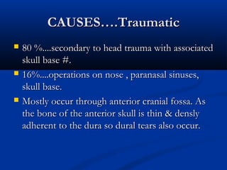 CCAAUUSSEESS……..TTrraauummaattiicc 
 8800 %%........sseeccoonnddaarryy ttoo hheeaadd ttrraauummaa wwiitthh aassssoocciiaatteedd 
sskkuullll bbaassee ##.. 
 1166%%........ooppeerraattiioonnss oonn nnoossee ,, ppaarraannaassaall ssiinnuusseess,, 
sskkuullll bbaassee.. 
 MMoossttllyy ooccccuurr tthhrroouugghh aanntteerriioorr ccrraanniiaall ffoossssaa.. AAss 
tthhee bboonnee ooff tthhee aanntteerriioorr sskkuullll iiss tthhiinn && ddeennssllyy 
aaddhheerreenntt ttoo tthhee dduurraa ssoo dduurraall tteeaarrss aallssoo ooccccuurr.. 
 