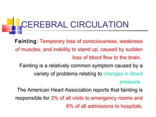 CEREBRAL CIRCULATION
Fainting: Temporary loss of consciousness, weakness
of muscles, and inability to stand up, caused by sudden
loss of blood flow to the brain.
Fainting is a relatively common symptom caused by a
variety of problems relating to changes in blood
pressure.
The American Heart Association reports that fainting is
responsible for 3% of all visits to emergency rooms and
6% of all admissions to hospitals.
 