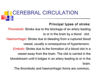 CEREBRAL CIRCULATION
Principal types of stroke:
Thrombotic: Stroke due to the blockage of an artery leading
to or in the brain by a blood   clot.
Haemorrhagic: Stroke due to bleeding from a ruptured blood
vessel, usually a consequence of hypertension.
Embolic: Stroke due to the formation of a blood clot in a
vessel away from the brain. The clot is carried in the
bloodstream until it lodges in an artery leading to or in the
brain.
The thrombotic and haemorrhagic forms are common,
 