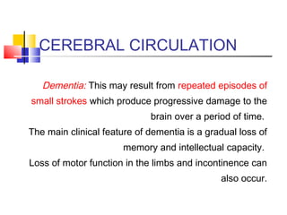 CEREBRAL CIRCULATION
Dementia: This may result from repeated episodes of
small strokes which produce progressive damage to the
brain over a period of time.
The main clinical feature of dementia is a gradual loss of
memory and intellectual capacity.
Loss of motor function in the limbs and incontinence can
also occur.
 