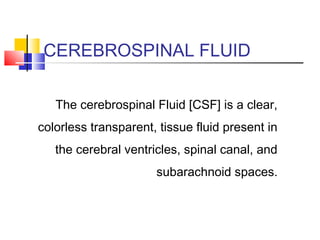 CEREBROSPINAL FLUID
The cerebrospinal Fluid [CSF] is a clear,
colorless transparent, tissue fluid present in
the cerebral ventricles, spinal canal, and
subarachnoid spaces.
 
