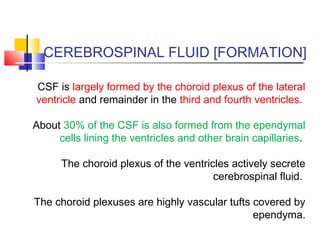 CEREBROSPINAL FLUID [FORMATION]
CSF is largely formed by the choroid plexus of the lateral
ventricle and remainder in the third and fourth ventricles.
About 30% of the CSF is also formed from the ependymal
cells lining the ventricles and other brain capillaries.
The choroid plexus of the ventricles actively secrete
cerebrospinal fluid.
The choroid plexuses are highly vascular tufts covered by
ependyma.
 
