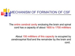 MECHANISM OF FORMATION OF CSF
The entire cerebral cavity enclosing the brain and spinal
cord has a capacity of about 1600 to 1700 milliliters
About 150 milliliters of this capacity is occupied by
cerebrospinal fluid and the remainder by the brain and
cord.
 