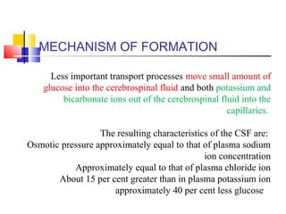 MECHANISM OF FORMATION
Less important transport processes move small amount of
glucose into the cerebrospinal fluid and both potassium and
bicarbonate ions out of the cerebrospinal fluid into the
capillaries.
The resulting characteristics of the CSF are:
Osmotic pressure approximately equal to that of plasma sodium
ion concentration
Approximately equal to that of plasma chloride ion
About 15 per cent greater than in plasma potassium ion
approximately 40 per cent less glucose
 