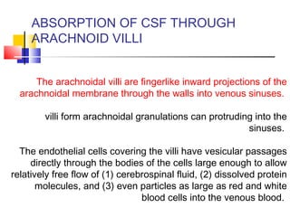 ABSORPTION OF CSF THROUGH
ARACHNOID VILLI
The arachnoidal villi are fingerlike inward projections of the
arachnoidal membrane through the walls into venous sinuses.
villi form arachnoidal granulations can protruding into the
sinuses.
The endothelial cells covering the villi have vesicular passages
directly through the bodies of the cells large enough to allow
relatively free flow of (1) cerebrospinal fluid, (2) dissolved protein
molecules, and (3) even particles as large as red and white
blood cells into the venous blood.
 