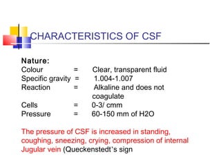 CHARACTERISTICS OF CSF
Nature:
Colour = Clear, transparent fluid
Specific gravity = 1.004-1.007
Reaction = Alkaline and does not
coagulate
Cells = 0-3/ cmm
Pressure = 60-150 mm of H2O
The pressure of CSF is increased in standing,
coughing, sneezing, crying, compression of internal
Jugular vein (Queckenstedt’s sign
 