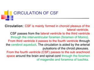 CIRCULATION OF CSF
Circulation: CSF is mainly formed in choroid pleaxus of the
lateral ventricle.
CSF passes from the lateral ventricle to the third ventricle
through the interventricular foramen (foramen of Monro).
From third ventricle it passes to the fourth ventricle through
the cerebrol aqueduct. The circulation is aided by the arterial
pulsations of the chroid plexuses.
From the fourth ventricle (CSF) passes to the sub arachnoid
space around the brain and spinal cord through the foramen
of magendie and foramina of luschka.
 