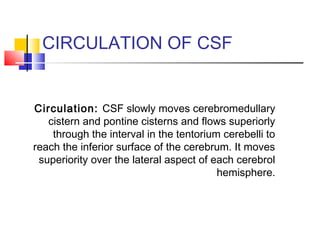 CIRCULATION OF CSF
Circulation: CSF slowly moves cerebromedullary
cistern and pontine cisterns and flows superiorly
through the interval in the tentorium cerebelli to
reach the inferior surface of the cerebrum. It moves
superiority over the lateral aspect of each cerebrol
hemisphere.
 