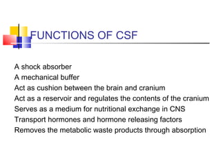 FUNCTIONS OF CSF
A shock absorber
A mechanical buffer
Act as cushion between the brain and cranium
Act as a reservoir and regulates the contents of the cranium
Serves as a medium for nutritional exchange in CNS
Transport hormones and hormone releasing factors
Removes the metabolic waste products through absorption
 