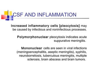 CSF AND INFLAMMATION
Increased inflammatory cells [pleocytosis] may
be caused by infectious and noninfectious processes.
Polymorphonuclear pleocytosis indicates acute
suppurative meningitis.
Mononuclear cells are seen in viral infections
(meningoencephalitis, aseptic meningitis), syphilis,
neuroborreliosis, tuberculous meningitis, multiple
sclerosis, brain abscess and brain tumors.
 