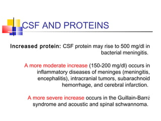 CSF AND PROTEINS
Increased protein: CSF protein may rise to 500 mg/dl in
bacterial meningitis.
A more moderate increase (150-200 mg/dl) occurs in
inflammatory diseases of meninges (meningitis,
encephalitis), intracranial tumors, subarachnoid
hemorrhage, and cerebral infarction.
A more severe increase occurs in the Guillain-Barré
syndrome and acoustic and spinal schwannoma.
 