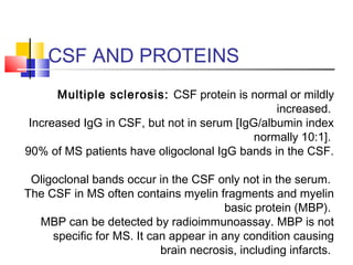 CSF AND PROTEINS
Multiple sclerosis: CSF protein is normal or mildly
increased.
Increased IgG in CSF, but not in serum [IgG/albumin index
normally 10:1].
90% of MS patients have oligoclonal IgG bands in the CSF.
Oligoclonal bands occur in the CSF only not in the serum.
The CSF in MS often contains myelin fragments and myelin
basic protein (MBP).
MBP can be detected by radioimmunoassay. MBP is not
specific for MS. It can appear in any condition causing
brain necrosis, including infarcts.
 