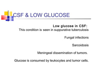 CSF & LOW GLUCOSE
Low glucose in CSF:
This condition is seen in suppurative tuberculosis
Fungal infections
Sarcoidosis
Meningeal dissemination of tumors.
Glucose is consumed by leukocytes and tumor cells.
 