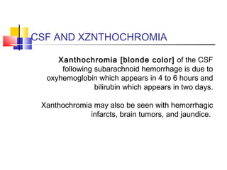 CSF AND XZNTHOCHROMIA
Xanthochromia [blonde color] of the CSF
following subarachnoid hemorrhage is due to
oxyhemoglobin which appears in 4 to 6 hours and
bilirubin which appears in two days.
Xanthochromia may also be seen with hemorrhagic
infarcts, brain tumors, and jaundice.
 