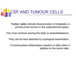 CSF AND TUMOUR CELLS
Tumor cells indicate dissemination of metastatic or
primary brain tumors in the subarachnoid space.
The most common among the latter is medulloblastoma.
They can be best detected by cytological examination.
A mononuclear inflammatory reaction is often seen in
addition to the tumor cells.
 